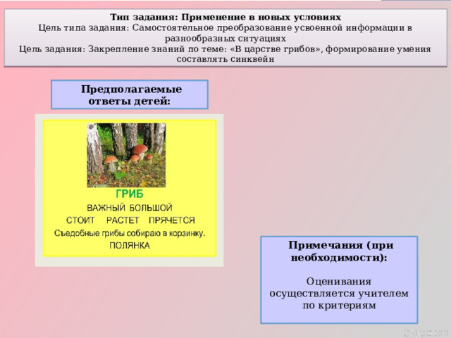 Тип задания: Применение в новых условиях Цель типа задания: Самостоятельное преобразование усвоенной информации в разнообразных ситуациях Цель задания: Закрепление знаний по теме: «В царстве грибов», формирование умения составлять синквейн  Предполагаемые ответы детей:  Примечания (при необходимости):  Оценивания осуществляется учителем по критериям 