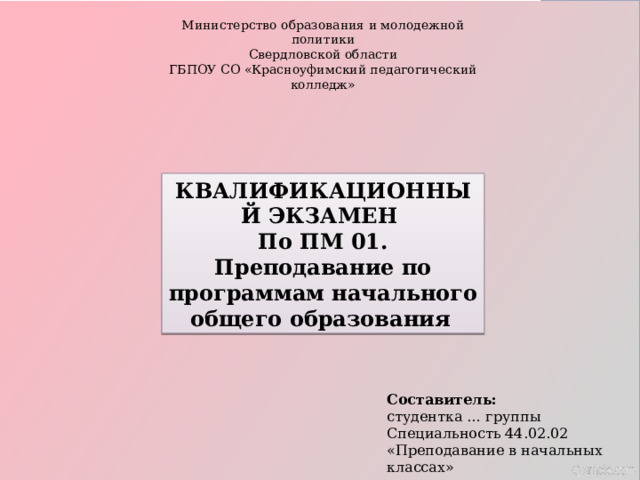 Министерство образования и молодежной политики Свердловской области ГБПОУ СО «Красноуфимский педагогический колледж» КВАЛИФИКАЦИОННЫЙ ЭКЗАМЕН По ПМ 01. Преподавание по программам начального общего образования   Составитель: студентка … группы  Специальность 44.02.02 «Преподавание в начальных классах» 