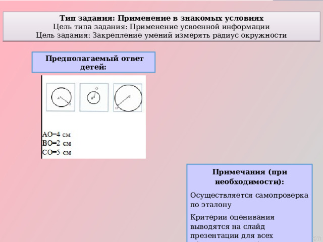 Тип задания: Применение в знакомых условиях Цель типа задания: Применение усвоенной информации Цель задания: Закрепление умений измерять радиус окружности  Предполагаемый ответ детей: Примечания (при необходимости): Осуществляется самопроверка по эталону Критерии оценивания выводятся на слайд презентации для всех обучающихся с объяснением 