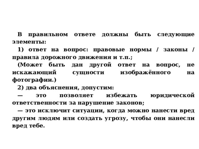 В правильном ответе должны быть следующие элементы: 1) ответ на вопрос: правовые нормы / законы / правила дорожного движения и т.п.; (Может быть дан другой ответ на вопрос, не искажающий сущности изображённого на фотографии.) 2) два объяснения, допустим: — это позволяет избежать юридической ответственности за нарушение законов; — это исключит ситуации, когда можно нанести вред другим людям или создать угрозу, чтобы они нанесли вред тебе. 