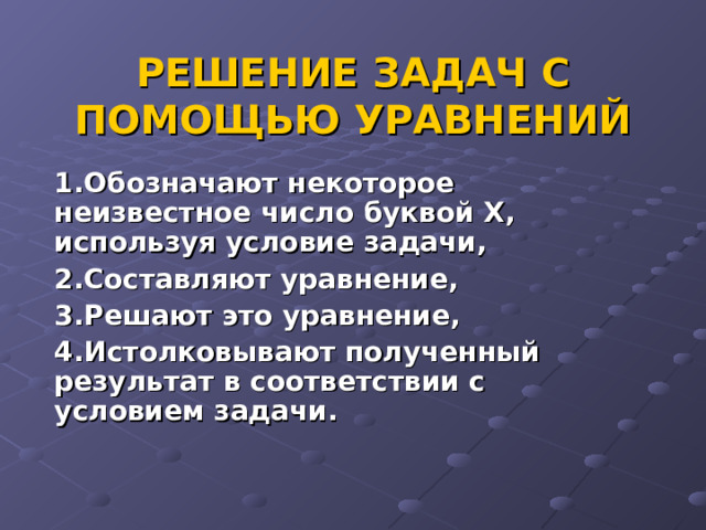 РЕШЕНИЕ ЗАДАЧ С ПОМОЩЬЮ УРАВНЕНИЙ 1.Обозначают некоторое неизвестное число буквой Х, используя условие задачи, 2.Составляют уравнение, 3.Решают это уравнение, 4.Истолковывают полученный результат в соответствии с условием задачи. 