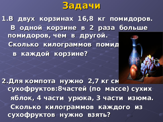 Задачи 1.В двух корзинах 16,8 кг помидоров.  В одной корзине в 2 раза больше помидоров, чем в другой.  Сколько килограммов помидоров  в каждой корзине?   2.Для компота нужно 2,7 кг смеси сухофруктов:8частей (по массе) сухих  яблок, 4 части урюка, 3 части изюма.  Сколько килограммов каждого из сухофруктов нужно взять? 