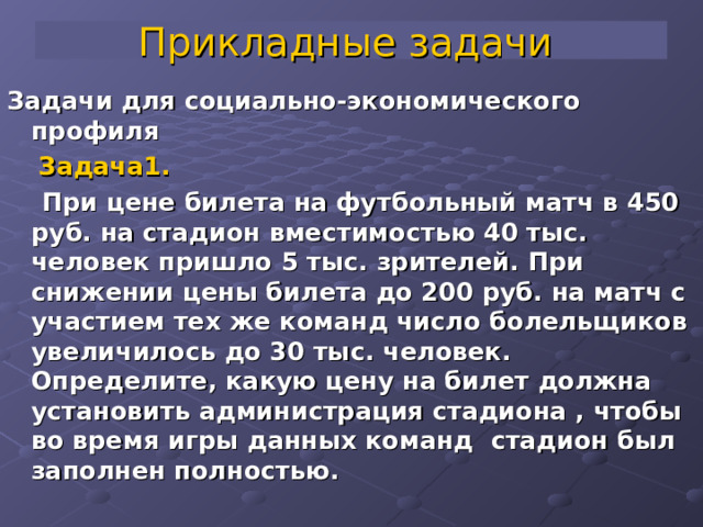 Прикладные задачи  Задачи для социально-экономического профиля  Задача1.   При цене билета на футбольный матч в 450 руб. на стадион вместимостью 40 тыс. человек пришло 5 тыс. зрителей. При снижении цены билета до 200 руб. на матч с участием тех же команд число болельщиков увеличилось до 30 тыс. человек. Определите, какую цену на билет должна установить администрация стадиона , чтобы во время игры данных команд стадион был заполнен полностью.  