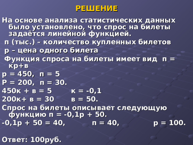 РЕШЕНИЕ На основе анализа статистических данных было установлено, что спрос на билеты задаётся линейной функцией.  п (тыс.) – количество купленных билетов  р – цена одного билета  Функция спроса на билеты имеет вид п = кр+в р = 450, п = 5 Р = 200, п = 30. 450к + в = 5 к = -0,1 200к+ в = 30 в = 50. Спрос на билеты описывает следующую функцию п = -0,1р + 50. -0,1р + 50 = 40, п = 40, р = 100.  Ответ: 100руб.  