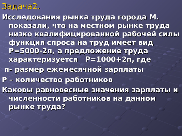 Задача2.  Исследования рынка труда города М. показали, что на местном рынке труда низко квалифицированной рабочей силы функция спроса на труд имеет вид Р=5000-2п, а предложение труда характеризуется Р=1000+2п, где  п- размер ежемесячной зарплаты Р – количество работников Каковы равновесные значения зарплаты и численности работников на данном рынке труда?  