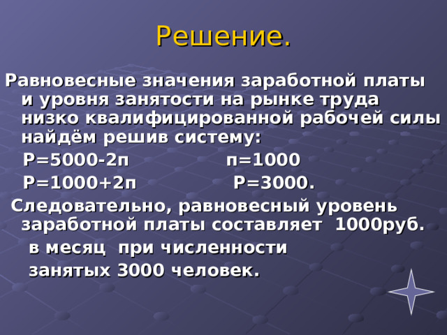 Решение. Равновесные значения заработной платы и уровня занятости на рынке труда низко квалифицированной рабочей силы найдём решив систему:  Р=5000-2п п=1000  Р=1000+2п Р=3000.  Следовательно, равновесный уровень заработной платы составляет 1000руб.  в месяц при численности  занятых 3000 человек.  