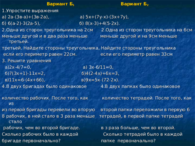 Вариант Б 1 Вариант Б 2 1.Упростите выражения а) 2а-(3в-а)+(3в-2а), а) 5х+(7у-х)-(3х+7у), б) 6(а-2)-3(2а-5), б) 8(х-3)+4(5-2х). 2.Одна из сторон треугольника на 2см 2.Одна из сторон треугольника на 6см меньше другой и в два раза меньше меньше другой и на 9см меньше третьей. третьей. Найдите стороны треугольника, Найдите стороны треугольника  если его периметр равен 22см. если его периметр равен 33см 3. Решите уравнения  а)2х-4/7=0, а) 3х-6/11=0,  б)7(3х+1)-11х=2, б)4(2-4х)+6х=3,  в)11х=6-(4х+66), в)9х=5х-(72-2х). 4.В двух бригадах было одинаковое 4.В двух папках было одинаковое количество рабочих. После того, как количество тетрадей. После того, как из из первой бригады перевели во вторую второй папки переложили в первую 6 8 рабочих, в ней стало в 3 раза меньше тетрадей, в первой папке тетрадей стало  рабочих, чем во второй бригаде. в з раза больше, чем во второй. Сколько рабочих было в каждой Сколько тетрадей было в каждой бригаде первоначально? папке первоначально? 
