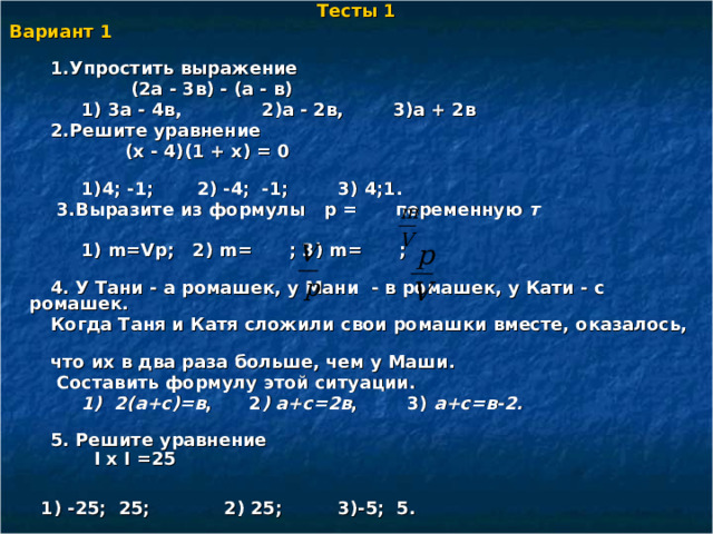 Тесты 1 Вариант 1   1.Упростить выражение  (2а - 3в) - (а - в)  1) 3а - 4в, 2)а - 2в, 3)а + 2в  2.Решите уравнение  (х - 4)(1 + х) = 0  1)4; -1; 2) -4; -1; 3) 4;1.  3.Выразите из формулы p = переменную т   1) m = Vp ; 2) m =  ; 3) m = ;  4. У Тани - а ромашек, у Мани - в ромашек, у Кати - с ромашек.  Когда Таня и Катя сложили свои ромашки вместе, оказалось,  что их в два раза больше, чем у Маши.  Составить формулу этой ситуации.  1) 2(а+с)=в , 2 ) а+с=2в , 3) а+с=в-2.   5. Решите уравнение  І х І =25 1) -25; 25; 2) 25; 3)-5; 5.  