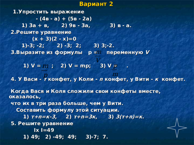 Вариант 2   1.Упростить выражение  - (4в - а) + (5в - 2а)  1) 3а + в, 2) 9в - 3а, 3) в - а.  2.Решите уравнение  (х + 3)(2 - х)=0  1)-3; -2; 2) -3; 2; 3) 3;-2.  3.Выразите из формулы p = переменную V   1) V = ; 2) V = mp ; 3) V = .   4. У Васи - т конфет, у Коли - п конфет, у Вити - к конфет.  Когда Вася и Коля сложили свои конфеты вместе, оказалось,  что их в три раза больше, чем у Вити.  Составить формулу этой ситуации.  1) т+п=к-3 , 2) т+п=3к , 3) 3(т+п)=к .  5. Решите уравнение  Іх І=49  1) 49; 2) -49; 49; 3)-7; 7. 