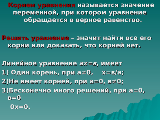  Корнем уравнения называется значение переменной, при котором уравнение обращается в верное равенство.  Решить уравнение – значит найти все его корни или доказать, что корней нет.  Линейное уравнение ах=в , имеет 1) Один корень, при а ≠0, х=в/а; 2)Не имеет корней, при а=0, в≠0; 3)Бесконечно много решений, при а=0, в=0  0х=0.  