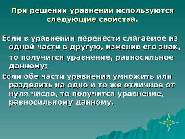 При решении уравнений используются следующие свойства. Если в уравнении перенести слагаемое из одной части в другую, изменив его знак,  то получится уравнение, равносильное данному; Если обе части уравнения умножить или разделить на одно и то же отличное от нуля число, то получится уравнение, равносильному данному. 