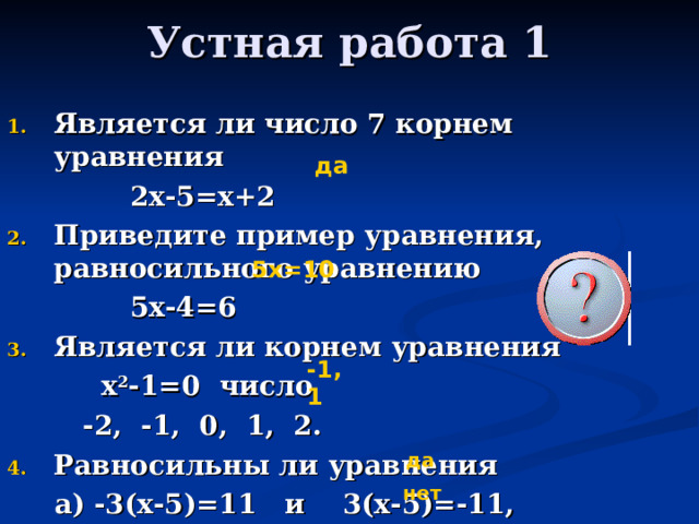 Устная работа 1 Является ли число 7 корнем уравнения  2х-5=х+2 Приведите пример уравнения, равносильного уравнению  5х-4=6 Является ли корнем уравнения  х 2 -1=0 число  -2, -1, 0, 1, 2. Равносильны ли уравнения  а) -3(х-5)=11 и 3(х-5)=-11,  б) 2х-1=17 и 2х=17-1 ? да 5х=10 -1, 1 да нет 