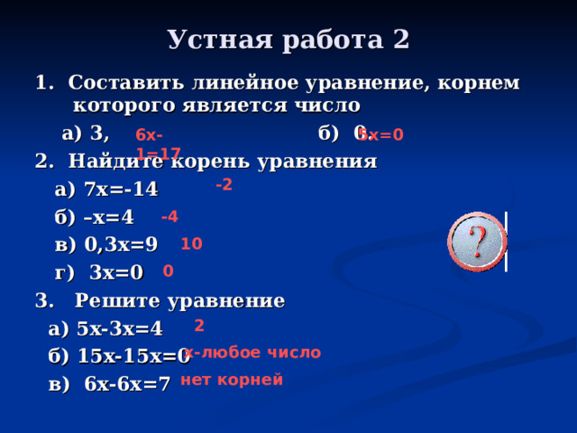 Устная работа 2 1. Составить линейное уравнение, корнем которого является число  а) 3, б) 0. 2. Найдите корень уравнения  а) 7х=-14  б) –х=4  в) 0,3х=9  г) 3х=0 3. Решите уравнение  а) 5х-3х=4  б) 15х-15х=0  в) 6х-6х=7  6х-1=17 5х=0 -2 -4 10 0 2 х-любое число нет корней 