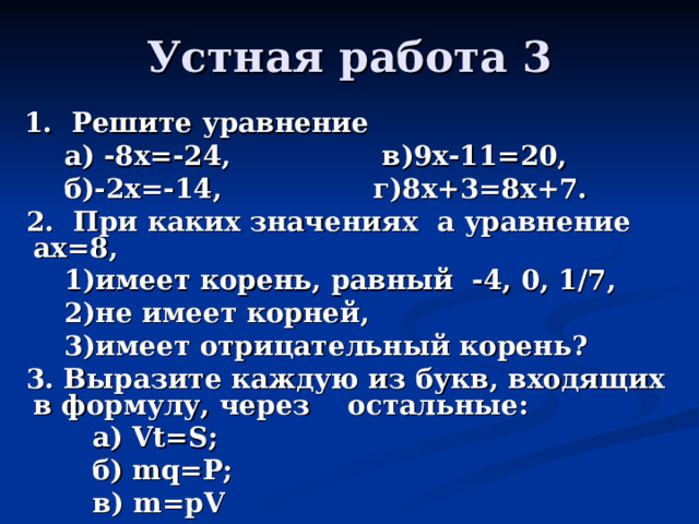Устная работа 3  1. Решите уравнение  а) -8х=-24, в)9х-11=20,  б)-2х=-14, г)8х+3=8х+7.  2. При каких значениях а уравнение ах=8,  1)имеет корень, равный -4, 0, 1/7,  2)не имеет корней,  3)имеет отрицательный корень?  3. Выразите каждую из букв, входящих в формулу, через остальные:  а) Vt=S;  б) mq=P;  в) m=pV 