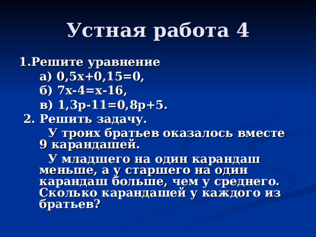 Устная работа 4 1.Решите уравнение  а) 0,5х+0,15=0,  б) 7х-4=х-16,  в) 1,3 p -11=0,8 p +5.  2. Решит ь задачу.  У троих братьев оказалось вместе 9 карандашей.  У младшего на один карандаш меньше, а у старшего на один карандаш больше, чем у среднего. Сколько карандашей у каждого из братьев?  