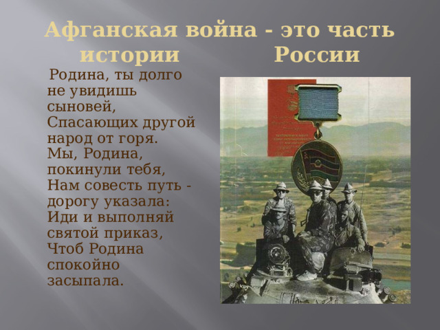 Афганская война - это часть истории России  Родина, ты долго не увидишь сыновей,  Спасающих другой народ от горя.  Мы, Родина, покинули тебя,  Нам совесть путь - дорогу указала:  Иди и выполняй святой приказ,  Чтоб Родина спокойно засыпала. 
