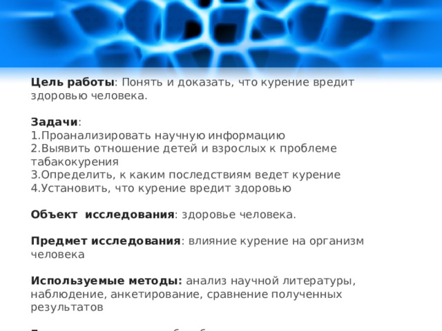 Цель  работы : Понять и доказать, что курение вредит здоровью человека. Задачи : 1.Проанализировать научную информацию 2.Выявить отношение детей и взрослых к проблеме табакокурения 3.Определить, к каким последствиям ведет курение 4.Установить, что курение вредит здоровью  Объект  исследования : здоровье человека. Предмет исследования : влияние курение на организм человека Используемые методы : анализ научной литературы, наблюдение, анкетирование, сравнение полученных результатов Гипотеза : курение - не безобидное занятие. 