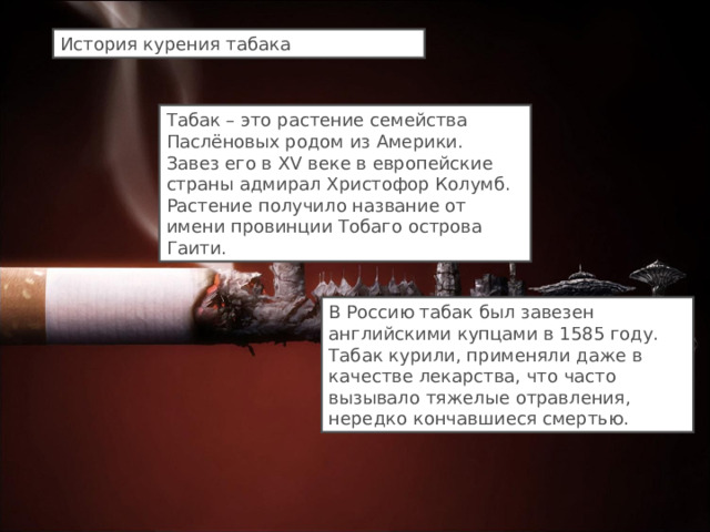 История курения табака Табак – это растение семейства Паслёновых родом из Америки. Завез его в XV веке в европейские страны адмирал Христофор Колумб. Растение получило название от имени провинции Тобаго острова Гаити. В Россию табак был завезен английскими купцами в 1585 году. Табак курили, применяли даже в качестве лекарства, что часто вызывало тяжелые отравления, нередко кончавшиеся смертью. 