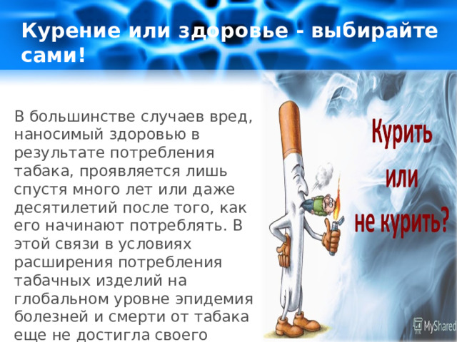 Курение или здоровье - выбирайте сами!  В большинстве случаев вред, наносимый здоровью в результате потребления табака, проявляется лишь спустя много лет или даже десятилетий после того, как его начинают потреблять. В этой связи в условиях расширения потребления табачных изделий на глобальном уровне эпидемия болезней и смерти от табака еще не достигла своего пикового уровня. 