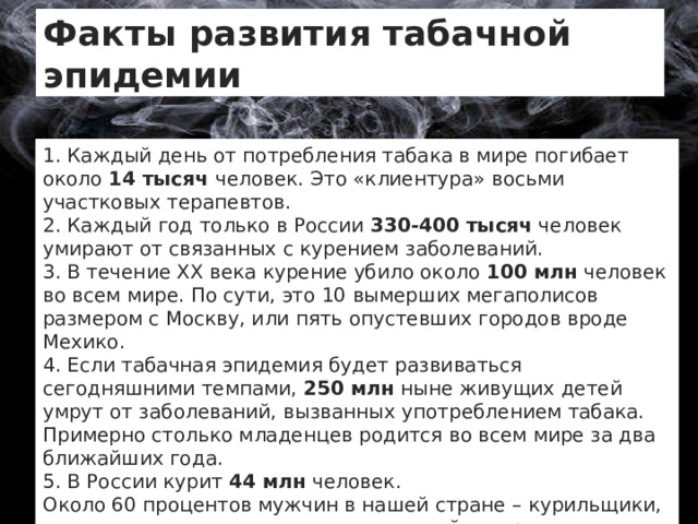 Факты развития табачной эпидемии 1. Каждый день от потребления табака в мире погибает около  14 тысяч человек. Это «клиентура» восьми участковых терапевтов. 2. Каждый год только в России  330-400 тысяч  человек умирают от связанных с курением заболеваний. 3. В течение ХХ века курение убило около  100 млн  человек во всем мире. По сути, это 10 вымерших мегаполисов размером с Москву, или пять опустевших городов вроде Мехико. 4. Если табачная эпидемия будет развиваться сегодняшними темпами, 250 млн  ныне живущих детей умрут от заболеваний, вызванных употреблением табака. Примерно столько младенцев родится во всем мире за два ближайших года. 5. В России курит  44 млн  человек. Около 60 процентов мужчин в нашей стране – курильщики, это один из самых высоких показателей в мире. 