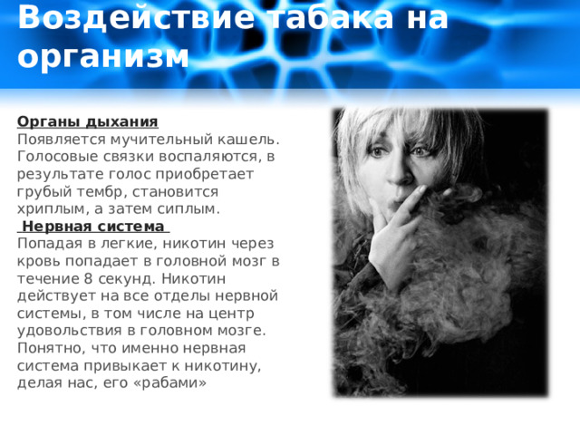 Воздействие табака на организм   Органы дыхания Появляется мучительный кашель. Голосовые связки воспаляются, в результате голос приобретает грубый тембр, становится хриплым, а затем сиплым.  Нервная система Попадая в легкие, никотин через кровь попадает в головной мозг в течение 8 секунд. Никотин действует на все отделы нервной системы, в том числе на центр удовольствия в головном мозге. Понятно, что именно нервная система привыкает к никотину, делая нас, его «рабами» 