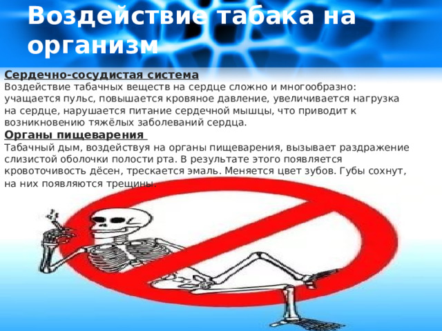 Воздействие табака на организм   Сердечно-сосудистая система Воздействие табачных веществ на сердце сложно и многообразно: учащается пульс, повышается кровяное давление, увеличивается нагрузка на сердце, нарушается питание сердечной мышцы, что приводит к возникновению тяжёлых заболеваний сердца. Органы пищеварения Табачный дым, воздействуя на органы пищеварения, вызывает раздражение слизистой оболочки полости рта. В результате этого появляется кровоточивость дёсен, трескается эмаль. Меняется цвет зубов. Губы сохнут, на них появляются трещины . 