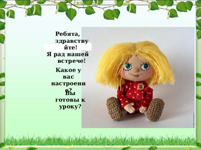 Ребята, здравствуйте! Я рад нашей встрече! Какое у вас настроение? Вы готовы к уроку? 