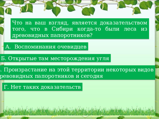 Что на ваш взгляд, является доказательством того, что в Сибири когда-то были леса из древовидных папоротников? А. Воспоминания очевидцев Б. Открытые там месторождения угля В. Произрастание на этой территории некоторых видов древовидных папоротников и сегодня Г. Нет таких доказательств 