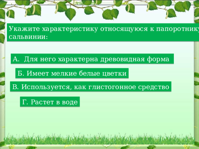 Укажите характеристику относящуюся к папоротнику сальвинии: А. Для него характерна древовидная форма Б. Имеет мелкие белые цветки В. Используется, как глистогонное средство Г. Растет в воде 