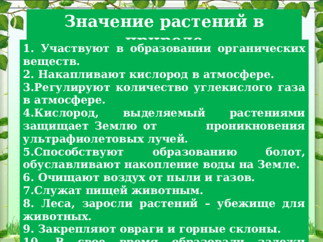 Значение растений в природе 1. Участвуют в образовании органических веществ. 2. Накапливают кислород в атмосфере. 3.Регулируют количество углекислого газа в атмосфере. 4.Кислород, выделяемый растениями защищает Землю от проникновения ультрафиолетовых лучей. 5.Способствуют образованию болот, обуславливают накопление воды на Земле. 6. Очищают воздух от пыли и газов. 7.Служат пищей животным. 8. Леса, заросли растений – убежище для животных. 9. Закрепляют овраги и горные склоны. 10. В свое время образовали залежи каменного угля, торфа – полезных ископаемых. 
