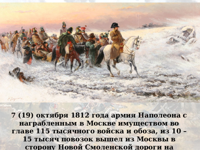 7 (19) октября 1812 года армия Наполеона с награбленным в Москве имуществом во главе 115 тысячного войска и обоза, из 10 – 15 тысяч повозок вышел из Москвы в сторону Новой Смоленской дороги на Малоярославец. 
