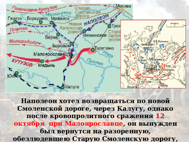 Наполеон хотел возвращаться по новой Смоленской дороге, через Калугу, однако после кровопролитного сражения 12 октября при Малоярославце , он вынужден был вернутся на разоренную, обезлюдевшею Старую Смоленскую дорогу, по которой шел на Москву. 