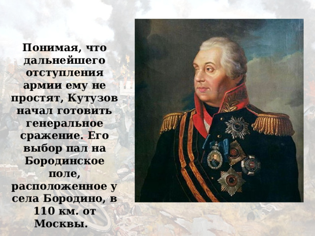 Понимая, что дальнейшего отступления армии ему не простят, Кутузов начал готовить генеральное сражение. Его выбор пал на Бородинское поле, расположенное у села Бородино, в 110 км. от Москвы. 
