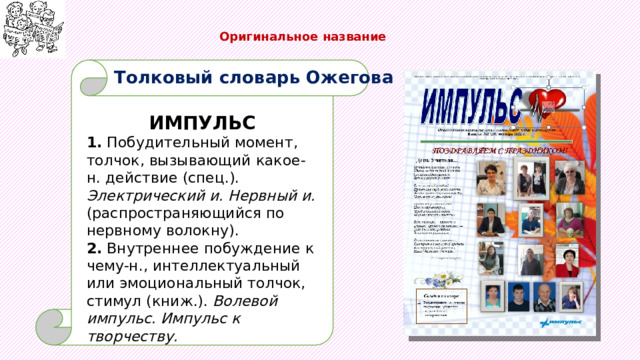  Оригинальное название   Толковый словарь Ожегова ИМПУЛЬС 1. Побудительный момент, толчок, вызывающий какое-н. действие (спец.). Электрический и. Нервный и. (распространяющийся по нервному волокну). 2. Внутреннее побуждение к чему-н., интеллектуальный или эмоциональный толчок, стимул (книж.). Волевой импульс. Импульс к творчеству. 