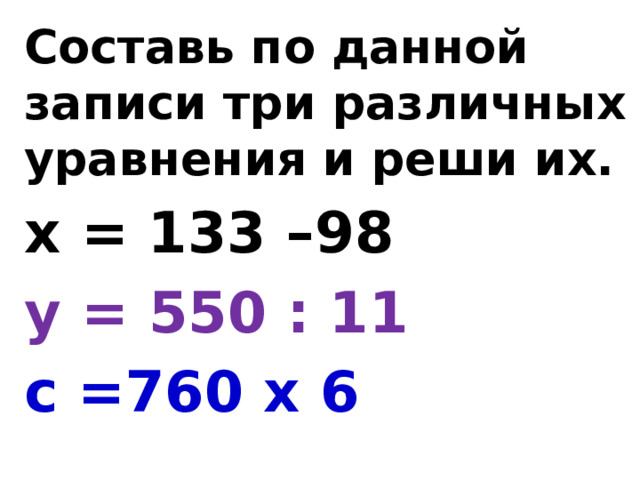 Составь по данной записи три различных уравнения и реши их. х = 133 –98 у = 550 : 11 с =760 х 6 