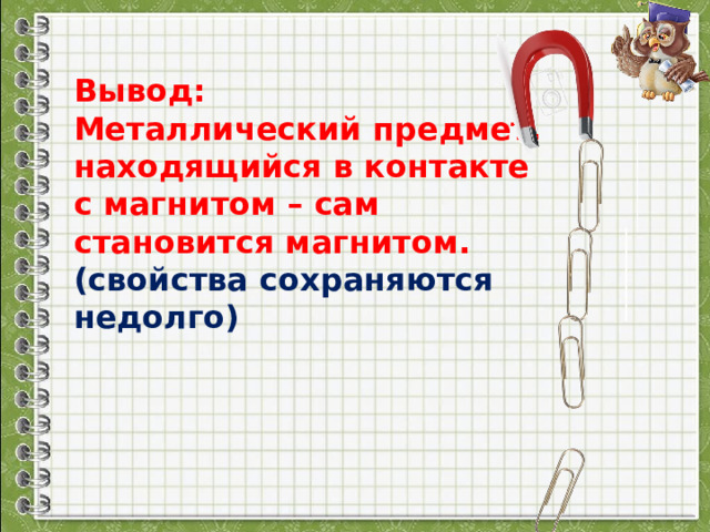 Вывод: Металлический предмет, находящийся в контакте с магнитом – сам становится магнитом. (свойства сохраняются недолго) 