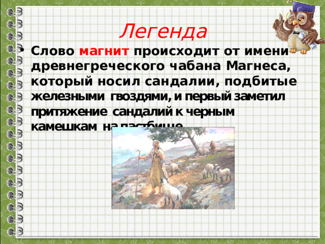 Легенда Слово магнит происходит от имени древнегреческого чабана Магнеса, который носил сандалии, подбитые железными гвоздями, и первый заметил притяжение сандалий к черным камешкам на пастбище 