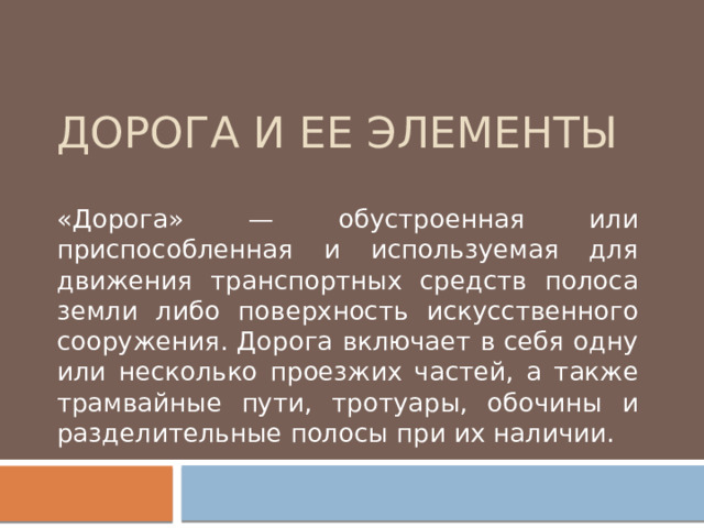 Дорога и ее элементы «Дорога» — обустроенная или приспособленная и используемая для движения транспортных средств полоса земли либо поверхность искусственного сооружения. Дорога включает в себя одну или несколько проезжих частей, а также трамвайные пути, тротуары, обочины и разделительные полосы при их наличии. 