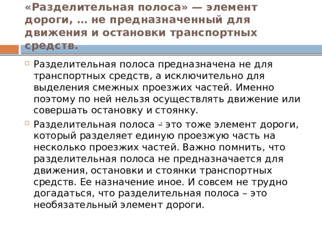 . «Разделительная полоса» — элемент дороги, … не предназначенный для движения и остановки транспортных средств. Разделительная полоса предназначена не для транспортных средств, а исключительно для выделения смежных проезжих частей. Именно поэтому по ней нельзя осуществлять движение или совершать остановку и стоянку. Разделительная полоса – это тоже элемент дороги, который разделяет единую проезжую часть на несколько проезжих частей. Важно помнить, что разделительная полоса не предназначается для движения, остановки и стоянки транспортных средств. Ее назначение иное. И совсем не трудно догадаться, что разделительная полоса – это необязательный элемент дороги. 