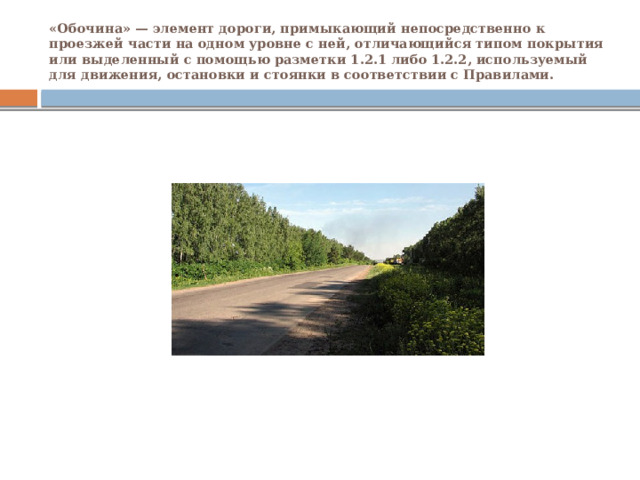 «Обочина» — элемент дороги, примыкающий непосредственно к проезжей части на одном уровне с ней, отличающийся типом покрытия или выделенный с помощью разметки 1.2.1 либо 1.2.2, используемый для движения, остановки и стоянки в соответствии с Правилами. 