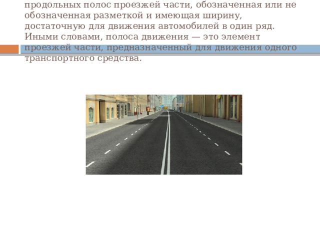 ПОЛОСА ДВИЖЕНИЯ. «Полоса движения» — любая из продольных полос проезжей части, обозначенная или не обозначенная разметкой и имеющая ширину, достаточную для движения автомобилей в один ряд. Иными словами, полоса движения — это элемент проезжей части, предназначенный для движения одного транспортного средства. 