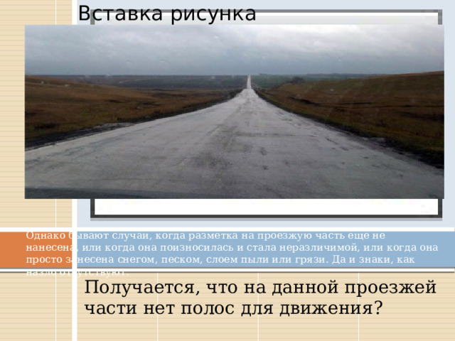 Вставка рисунка Однако бывают случаи, когда разметка на проезжую часть еще не нанесена, или когда она поизносилась и стала неразличимой, или когда она просто занесена снегом, песком, слоем пыли или грязи. Да и знаки, как назло отсутствуют. Получается, что на данной проезжей части нет полос для движения? 