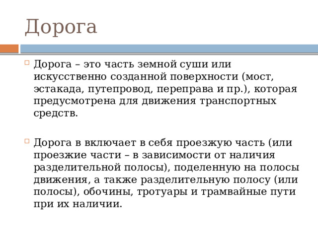 Дорога Дорога – это часть земной суши или искусственно созданной поверхности (мост, эстакада, путепровод, переправа и пр.), которая предусмотрена для движения транспортных средств. Дорога в включает в себя проезжую часть (или проезжие части – в зависимости от наличия разделительной полосы), поделенную на полосы движения, а также разделительную полосу (или полосы), обочины, тротуары и трамвайные пути при их наличии . 