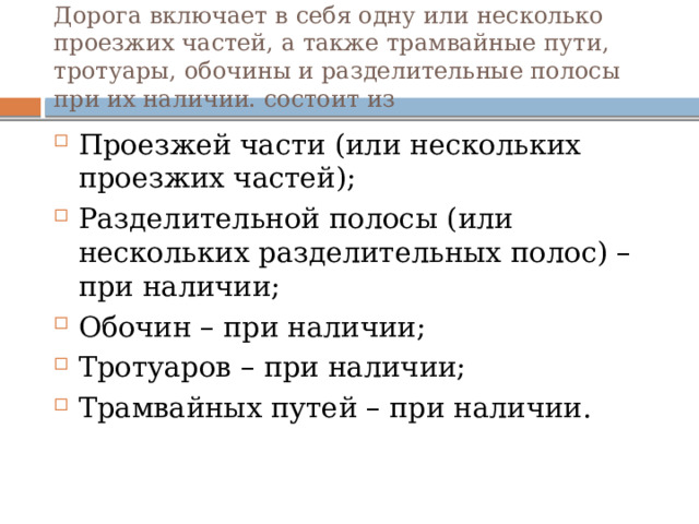 Дорога включает в себя одну или несколько проезжих частей, а также трамвайные пути, тротуары, обочины и разделительные полосы при их наличии. состоит из Проезжей части (или нескольких проезжих частей); Разделительной полосы (или нескольких разделительных полос) – при наличии; Обочин – при наличии; Тротуаров – при наличии; Трамвайных путей – при наличии. 