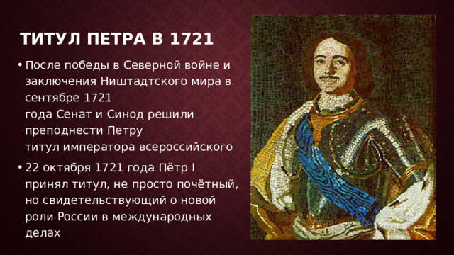 Титул петра в 1721 После победы в Северной войне и заключения Ништадтского мира в сентябре 1721 года Сенат и Синод решили преподнести Петру титул императора всероссийского 22 октября 1721 года Пётр I принял титул, не просто почётный, но свидетельствующий о новой роли России в международных делах 