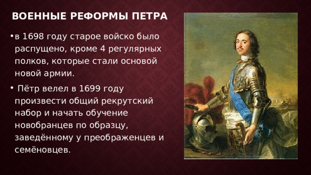 Военные реформы Петра   в 1698 году старое войско было распущено, кроме 4 регулярных полков, которые стали основой новой армии.   Пётр велел в 1699 году произвести общий рекрутский набор и начать обучение новобранцев по образцу, заведённому у преображенцев и семёновцев. 