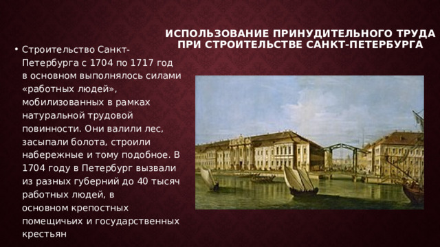 Использование принудительного труда при строительстве Санкт-петербурга   Строительство Санкт-Петербурга с 1704 по 1717 год в основном выполнялось силами «работных людей», мобилизованных в рамках натуральной трудовой повинности. Они валили лес, засыпали болота, строили набережные и тому подобное. В 1704 году в Петербург вызвали из разных губерний до 40 тысяч работных людей, в основном крепостных помещичьих и государственных крестьян 
