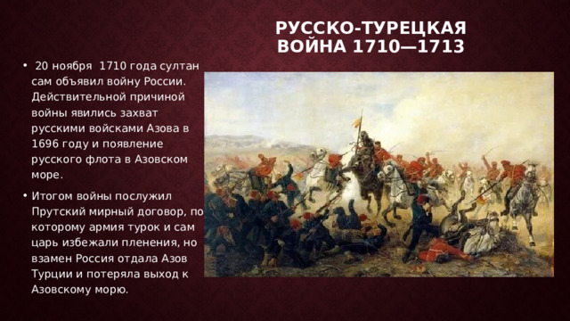 Русско-турецкая война 1710—1713     20 ноября   1710 года султан сам объявил войну России. Действительной причиной войны явились захват русскими войсками Азова в 1696 году и появление русского флота в Азовском море. Итогом войны послужил Прутский мирный договор, по которому армия турок и сам царь избежали пленения, но взамен Россия отдала Азов Турции и потеряла выход к Азовскому морю.   