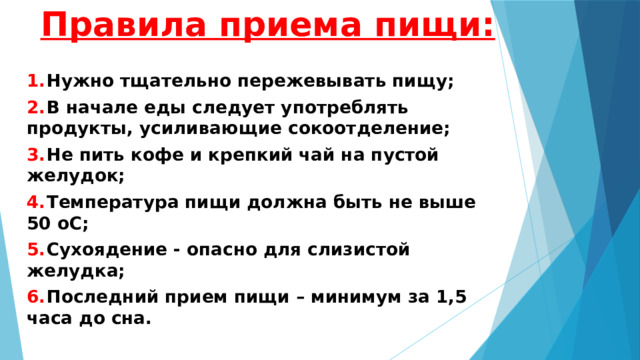 Правила приема пищи: 1.  Нужно тщательно пережевывать пищу; 2.  В начале еды следует употреблять продукты, усиливающие сокоотделение; 3.  Не пить кофе и крепкий чай на пустой желудок; 4.  Температура пищи должна быть не выше 50 оС; 5.  Сухоядение - опасно для слизистой желудка; 6.  Последний прием пищи – минимум за 1,5 часа до сна. 