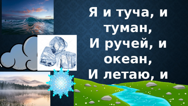 Я и туча, и туман, И ручей, и океан, И летаю, и бегу, И стеклянной быть могу! 
